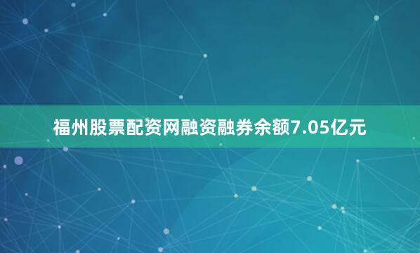 福州股票配资网融资融券余额7.05亿元