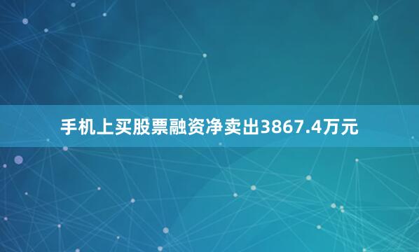 手机上买股票融资净卖出3867.4万元