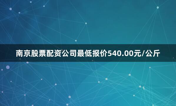 南京股票配资公司最低报价540.00元/公斤
