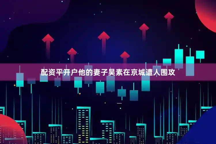 配资平开户他的妻子吴素在京城遭人围攻