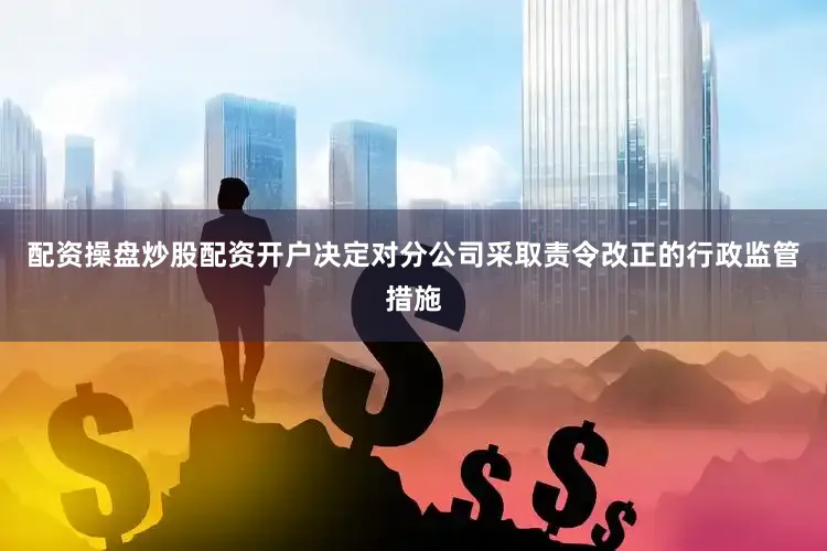配资操盘炒股配资开户决定对分公司采取责令改正的行政监管措施