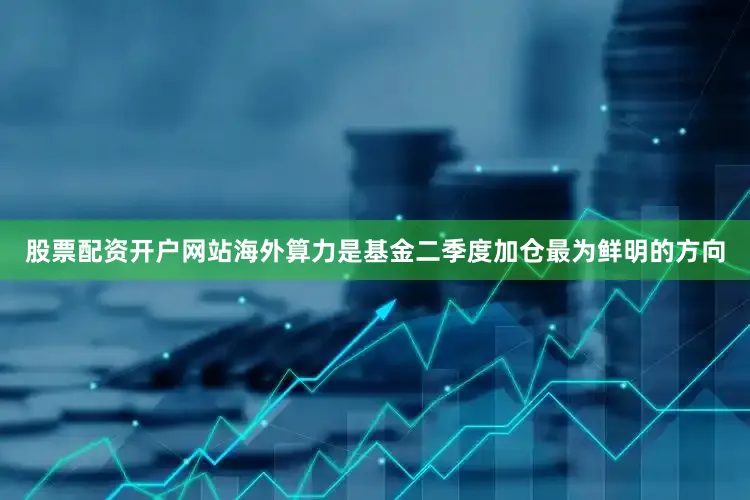 股票配资开户网站海外算力是基金二季度加仓最为鲜明的方向