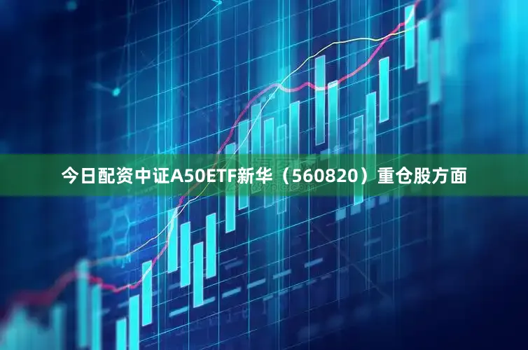 今日配资中证A50ETF新华（560820）重仓股方面