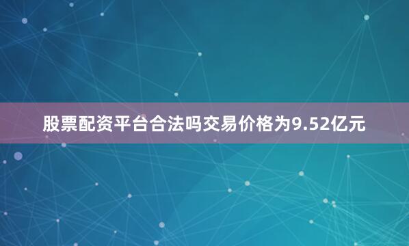 股票配资平台合法吗交易价格为9.52亿元