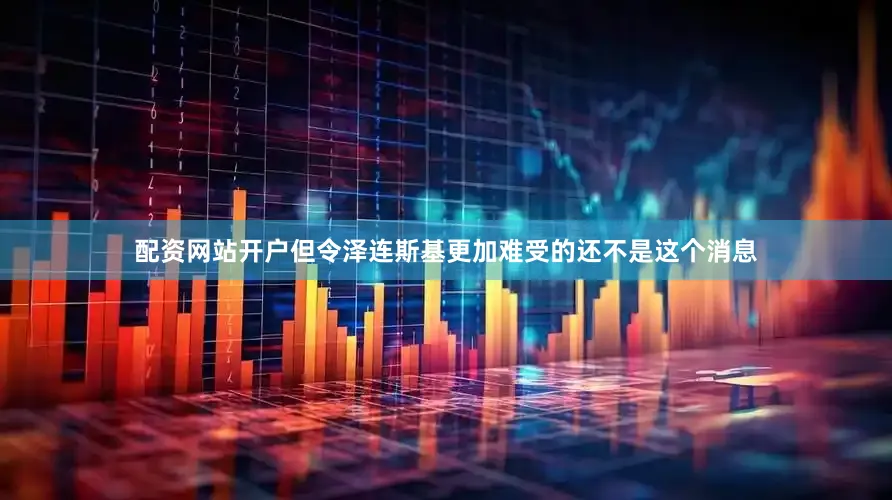 配资网站开户但令泽连斯基更加难受的还不是这个消息