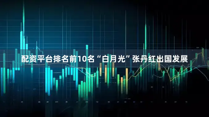 配资平台排名前10名“白月光”张丹红出国发展